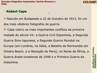 FOTOGRAFIAFOTOGRAFIA
HistóriadaFotografiaHistóriadaFotografia
Grandes fotógrafos humanistas: Cartier-Bresson eGrandes fotógrafos humanistas: Cartier-Bresson e
CapaCapa
15
 Robert CapaRobert Capa
 Nascido em Budapeste a 22 de Outubro de 1913, foi umNascido em Budapeste a 22 de Outubro de 1913, foi um
dos mais célebres fotógrafos de guerra.dos mais célebres fotógrafos de guerra.
 Capa cobriu os mais importantes conflitos da primeiraCapa cobriu os mais importantes conflitos da primeira
metade do século XX: a Guerra Civil Espanhola, a Segundametade do século XX: a Guerra Civil Espanhola, a Segunda
Guerra Sino-Japonesa, a Segunda Guerra Mundial naGuerra Sino-Japonesa, a Segunda Guerra Mundial na
Europa (em Londres, na Itália, a Batalha da Normandia emEuropa (em Londres, na Itália, a Batalha da Normandia em
Omaha Beach, e a liberação de Paris), no Norte da África, aOmaha Beach, e a liberação de Paris), no Norte da África, a
Guerra árabe-israelense de 1948 e a Primeira Guerra daGuerra árabe-israelense de 1948 e a Primeira Guerra da
Indochina.Indochina.
 