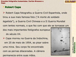 FOTOGRAFIAFOTOGRAFIA
HistóriadaFotografiaHistóriadaFotografia
Grandes fotógrafos humanistas: Cartier-Bresson eGrandes fotógrafos humanistas: Cartier-Bresson e
CapaCapa
17
 Robert CapaRobert Capa
 Robert Capa fotografou a Guerra Civil Espanhola, ondeRobert Capa fotografou a Guerra Civil Espanhola, onde
tirou a sua mais famosa foto ("tirou a sua mais famosa foto ("A morte do soldadoA morte do soldado
legalistalegalista"), a Guerra Civil Chinesa e a II Guerra Mundial"), a Guerra Civil Chinesa e a II Guerra Mundial
com lentes normais, o que fez com que ele se tornasse umcom lentes normais, o que fez com que ele se tornasse um
dos mais importantes fotógrafos europeusdos mais importantes fotógrafos europeus
do século XX.do século XX.
 Capa morreu na Guerra da Indochina,Capa morreu na Guerra da Indochina,
em 25 de maio de 1954, ao pisar sobreem 25 de maio de 1954, ao pisar sobre
uma mina. Seu corpo foi encontradouma mina. Seu corpo foi encontrado
com as pernas dilaceradas. A câmeracom as pernas dilaceradas. A câmera
permanecia entre suas mãos.permanecia entre suas mãos.
 