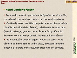 FOTOGRAFIAFOTOGRAFIA
HistóriadaFotografiaHistóriadaFotografia
Grandes fotógrafos humanistas: Cartier-Bresson eGrandes fotógrafos humanistas: Cartier-Bresson e
CapaCapa
2
 Henri Cartier-BressonHenri Cartier-Bresson
 Foi um dos mais importantes fotógrafos do século XX,Foi um dos mais importantes fotógrafos do século XX,
considerado por muitos como o pai do fotojornalismo.considerado por muitos como o pai do fotojornalismo.
 Cartier-Bresson era filho de pais de uma classe médiaCartier-Bresson era filho de pais de uma classe média
(família de industriais têxteis), relativamente abastada.(família de industriais têxteis), relativamente abastada.
Quando criança, ganhou uma câmera fotográfica BoxQuando criança, ganhou uma câmera fotográfica Box
Brownie, com a qual produziu inúmeros instantâneos.Brownie, com a qual produziu inúmeros instantâneos.
 Sua obsessão pelas imagens levou-o a testar umaSua obsessão pelas imagens levou-o a testar uma
câmera de filme 35mm. Além disto, Bresson tambémcâmera de filme 35mm. Além disto, Bresson também
pintava e foi para Paris estudar artes em um estúdio.pintava e foi para Paris estudar artes em um estúdio.
 