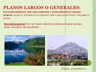 PLANOS LARGOS O GENERALES:
LOS PLANOS GENERALES, TIENE GRAN COBERTURA Y TOMAN IMÁGENES DE ESPACIOS
GLOBALES, RECOGE EL ENTORNO EN SU CONJUNTO. SON PLANOS DESCRIPTIVOS Y ENGLOBAN LA
ESCENA.

Gran plano general: Es el de mayor cobertura, ideal para captar paisajes,
clima, atmósfera. No hay detalle.




                                                      Atenea_art@yahoo.es
 
