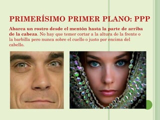 PRIMERÍSIMO PRIMER PLANO: PPP
Abarca un rostro desde el mentón hasta la parte de arriba
de la cabeza. No hay que temer cortar a la altura de la frente o
la barbilla pero nunca sobre el cuello o justo por encima del
cabello.
 