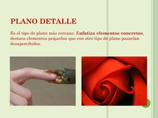 PLANO DETALLE
Es el tipo de plano más cercano. Enfatiza elementos concretos,
destaca elementos pequeños que con otro tipo de plano pasarían
desapercibidos.
 