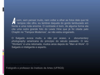 Luiz Eduardo Robinson Achutti
Fotógrafo e professor do Instituto de Artes (UFRGS)
ssim, sem pensar muito, nem voltar a olhar as fotos dele que há
tempos não olho, eu lembrei daquela do gordo lambuzado em
frente a uma roda enorme. O contraste é bom, de alguma forma ela
cita uma outra grande foto do Lewis Hine que já foi citada pelo
Chaplin no “Tempos Modernos”, se não estou enganado.
O Salgado evoca muito, e não por acaso, a documentary
photography americana do princípio do século passado. O seu
“Workers” é uma retomada, muitos anos depois do “Men at Work”. O
Salgado é inteligente e esperto.
 