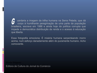 Maria Wagner
Editora de Cultura do Jornal do Comércio
uardaria a imagem da trilha humana na Serra Pelada, que dá
corpo à humilhante peregrinação de uma parte da população
brasileira, escrava em 1986 e ainda hoje da política corrupta que
impede a democrática distribuição de renda e o acesso à educação
que liberta.
Essa fotografia emociona. É miséria humana serpenteando morro
acima, num esforço danadamente além do puramente humano. Acho
comovente.
 