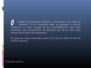 Walter Firmo
Fotógrafo carioca
trabalho de Sebastião Salgado é encantador sob todos os
aspectos. É um humanista afeito as delações e tributos
conferidos no sabor amargo da luz transcodificando certo olhar
miserável, mas complacente na denúncia que ali ou aqui certa
pessoa física sofre e se desampara.
Eu gosto de muita coisa dele, porém, fico com as fotos do livro de
Outras Américas.
 