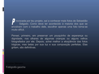 Eneida Serrano
Fotógrafa gaúcha
rovocada por teu projeto, saí a conhecer mais fotos de Sebastião
Salgado. Como deve ter acontecido à maioria dos que se
envolvem com o trabalho dele, escolher apenas uma foto torna-se
muito difícil.
Pensei, primeiro, em preservar um pouquinho de esperança ou
dignidade, nos olhares de algumas crianças ou alguns velhos
fotografados por ele. Depois, achei melhor a eloqüência das fotos
trágicas, mas belas por sua luz e sua composição perfeitas. Elas
gritam, são definitivas.
 