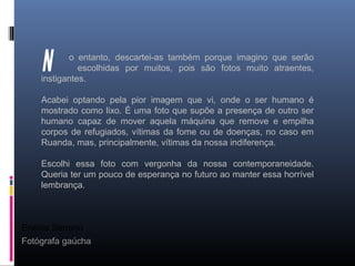 Eneida Serrano
Fotógrafa gaúcha
o entanto, descartei-as também porque imagino que serão
escolhidas por muitos, pois são fotos muito atraentes,
instigantes.
Acabei optando pela pior imagem que vi, onde o ser humano é
mostrado como lixo. É uma foto que supõe a presença de outro ser
humano capaz de mover aquela máquina que remove e empilha
corpos de refugiados, vítimas da fome ou de doenças, no caso em
Ruanda, mas, principalmente, vítimas da nossa indiferença.
Escolhi essa foto com vergonha da nossa contemporaneidade.
Queria ter um pouco de esperança no futuro ao manter essa horrível
lembrança.
 