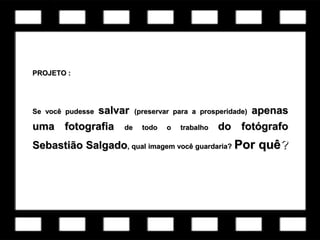 PROJETO :PROJETO :
Se você pudesseSe você pudesse salvarsalvar (preservar para a prosperidade)(preservar para a prosperidade) apenasapenas
uma fotografiauma fotografia de todo o trabalhode todo o trabalho do fotógrafodo fotógrafo
Sebastião SalgadoSebastião Salgado, qual imagem você guardaria?, qual imagem você guardaria? Por quêPor quê??
 