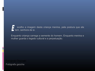 Fernanda Chemale
Fotógrafa gaúcha
scolho a imagem desta criança menina, pela postura que ela
tem, senhora de si.
Enquanto criança carrega a semente do homem. Enquanto menina e
mulher guarda o legado cultural e a perpetuação.
 