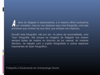 Fernanda Rechenberg
Fotógrafa e Doutoranda em Antropologia Social
obra do Salgado é extensíssima, e é mesmo difícil conhecê-la
por completo, mas eu vou destacar aqui uma fotografia, uma das
primeiras que conheci de sua obra, que sempre me impactou.
Escolhi esta fotografia, não por ser, no plano da racionalidade, uma
“boa” fotografia. Até porque as imagens de Salgado nos trazem
sempre lições de mestre no domínio da luz natural, do instante
decisivo, na relação com o sujeito fotografado e outros aspectos
importantes do fazer fotográfico.
 