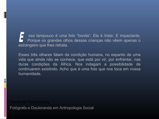 Fernanda Rechenberg
Fotógrafa e Doutoranda em Antropologia Social
ssa tampouco é uma foto “bonita”. Ela é triste. E impactante.
Porque os grandes olhos dessas crianças não vêem apenas o
estrangeiro que lhes retrata.
Esses três olhares falam da condição humana, no espanto de uma
vida que ainda não se conhece, que está por vir, por enfrentar, nas
duras condições da África. Nos indagam a possibilidade de
continuarem existindo. Acho que é uma foto que nos toca em nossa
humanidade.
 