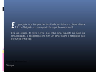 Rodrigo Marcondes
Garapa
ngraçado, nos tempos de faculdade eu tinha um pôster dessa
foto do Salgado no meu quarto de república estudantil.
Era um retrato do livro Terra, que tinha sido exposto no Átrio da
Universidade, e despertado em mim um olhar sobre a fotografia que
eu nunca tinha tido.
 