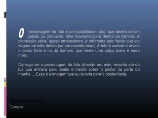 Rodrigo Marcondes
Garapa
personagem da foto é um trabalhador rural, que dentro de um
galpão ou armazém, olha fixamente para dentro da câmera. A
expressão séria, quase ameaçadora, é reforçada pelo facão que ele
segura na mão direita (se me recordo bem). A foto é vertical e revela
o dorso forte e nú do homem, que veste uma calça jeans e nada
mais.
Consigo ver o personagem da foto olhando pra mim, recordo até da
luz que entrava pela janela e insidia sobre o pôster na parte da
manhã ... Essa é a imagem que eu levaria para a posteridade.
 