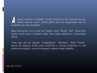 Pio
CIA DE FOTO
gente salvaria o trabalho Outras Américas. Se tivéssemos que
salvar apenas uma? Tarefa difícil, pois um argumento não se
sustenta por uma imagem!
Mas ficaríamos com a foto da "Santa Ceia", Brasil, 1981. Essa foto
ilustra muito bem o trabalho dele. Sua culpa católica e composição
sacra.
Tudo que ele fez depois, “Imagrations”, “Workers”, “Sem Terras”,
serviu de alguma forma para confirmar o Outras Américas, e, em
nossa concepção, nunca conseguiu superar esse trabalho.
 