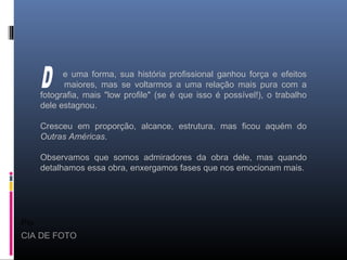 Pio
CIA DE FOTO
e uma forma, sua história profissional ganhou força e efeitos
maiores, mas se voltarmos a uma relação mais pura com a
fotografia, mais "low profile" (se é que isso é possível!), o trabalho
dele estagnou.
Cresceu em proporção, alcance, estrutura, mas ficou aquém do
Outras Américas.
Observamos que somos admiradores da obra dele, mas quando
detalhamos essa obra, enxergamos fases que nos emocionam mais.
 