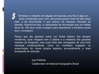 Izan Petterle
Colaborador da National Geographic Brasil
Sintetizar o trabalho do salgado em apenas uma foto é algo um
tanto complicado para mim, até porque gosto muito da fase atual
dele, a de documentar o que sobrou da natureza intocada do
planeta. Inspira-me isso, a capacidade de reinvenção que um artista
deve ter. Ele teve muita coragem para abandonar a temática social
que o consagrou.
Penso que ele aparece como um Ansel Adams dos tempos
modernos, suas imagens tem a classe e a maestria dos grandes
mestres da fotografia, mas suas fotos são carregadas de uma forte
ideologia contemporânea, como um manifesto engajado na
preservação da nossa própria espécie, provavelmente a mais
ameaçada de extinção.
 
