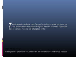 Jorge Pedro Sousa
Investigador e professor de Jornalismo na Universidade Fernando Pessoa
ecnicamente perfeita, esta fotografia profundamente humanista e
até redentora de Sebastião Salgado evoca a suprema dignidade
do ser humano mesmo em situações-limite.
 