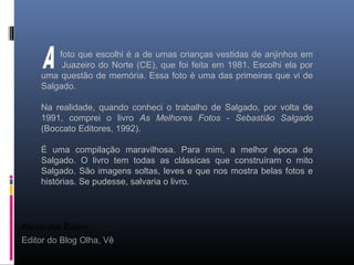 Alexandre Belém
Editor do Blog Olha, Vê
foto que escolhi é a de umas crianças vestidas de anjinhos em
Juazeiro do Norte (CE), que foi feita em 1981. Escolhi ela por
uma questão de memória. Essa foto é uma das primeiras que vi de
Salgado.
Na realidade, quando conheci o trabalho de Salgado, por volta de
1991, comprei o livro As Melhores Fotos - Sebastião Salgado
(Boccato Editores, 1992).
É uma compilação maravilhosa. Para mim, a melhor época de
Salgado. O livro tem todas as clássicas que construíram o mito
Salgado. São imagens soltas, leves e que nos mostra belas fotos e
histórias. Se pudesse, salvaria o livro.
 