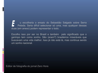 Ricardo Chaves
Editor de fotografia do jornal Zero Hora
u escolheria o ensaio do Sebastião Salgado sobre Serra
Pelada. Seria difícil selecionar só uma, mas qualquer dessas
duas (em anexo) podem representar o todo.
Escolho isso por ser no Brasil e também pelo significado que o
garimpo tem como sonho. São (eram?) brasileiros miseráveis que
buscavam uma vida melhor. Isso já não está lá, mas continua sendo
um sonho nacional.
 