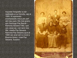 Aquesta fotografia va ser
realitzada a La Coruña, cap al
1900. Hi apareixen
avantpassats meus per part
del meu pare. Els m...