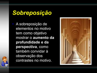 Sobreposição
• A sobreposição de
elementos no motivo
tem como objetivo
mostrar o aumento da
profundidade e da
perspectiva, como
também convidar à
observação dos
contrastes no motivo.
 