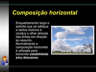 Composição horizontal
• Enquadramento largo e
estreito que se adéqua
a certos motivos e
conduz o olhar através
das linhas em direção
ao assunto.
Normalmente a
composição horizontal
é utilizada para
transmitir estabilidade
e/ou descanso.
 