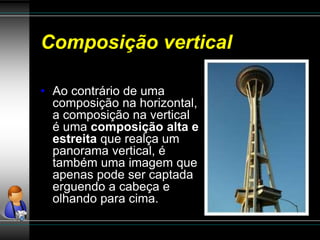 Composição vertical
• Ao contrário de uma
composição na horizontal,
a composição na vertical
é uma composição alta e
estreita que realça um
panorama vertical, é
também uma imagem que
apenas pode ser captada
erguendo a cabeça e
olhando para cima.
 