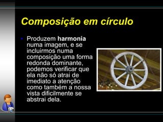 Composição em círculo
• Produzem harmonia
numa imagem, e se
incluirmos numa
composição uma forma
redonda dominante,
podemos verificar que
ela não só atrai de
imediato a atenção
como também a nossa
vista dificilmente se
abstrai dela.
 