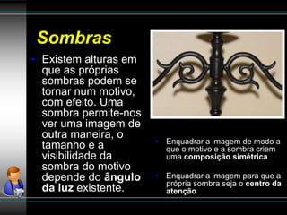 Sombras
• Enquadrar a imagem de modo a
que o motivo e a sombra criem
uma composição simétrica
• Enquadrar a imagem para que a
própria sombra seja o centro da
atenção
• Existem alturas em
que as próprias
sombras podem se
tornar num motivo,
com efeito. Uma
sombra permite-nos
ver uma imagem de
outra maneira, o
tamanho e a
visibilidade da
sombra do motivo
depende do ângulo
da luz existente.
 