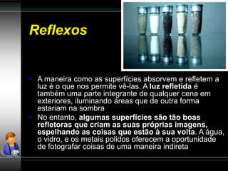 Reflexos
• A maneira como as superfícies absorvem e refletem a
luz é o que nos permite vê-las. A luz refletida é
também uma parte integrante de qualquer cena em
exteriores, iluminando áreas que de outra forma
estariam na sombra
• No entanto, algumas superfícies são tão boas
refletoras que criam as suas próprias imagens,
espelhando as coisas que estão à sua volta. A água,
o vidro, e os metais polidos oferecem a oportunidade
de fotografar coisas de uma maneira indireta
 