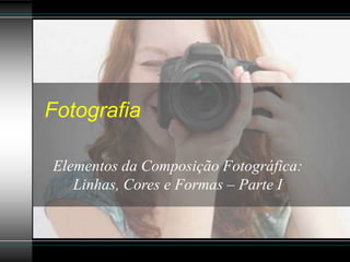 Fotografia
Elementos da Composição Fotográfica:
Linhas, Cores e Formas – Parte I
 