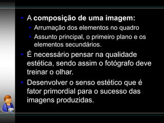 • A composição de uma imagem:
• Arrumação dos elementos no quadro
• Assunto principal, o primeiro plano e os
elementos secundários.
• É necessário pensar na qualidade
estética, sendo assim o fotógrafo deve
treinar o olhar.
• Desenvolver o senso estético que é
fator primordial para o sucesso das
imagens produzidas.
 