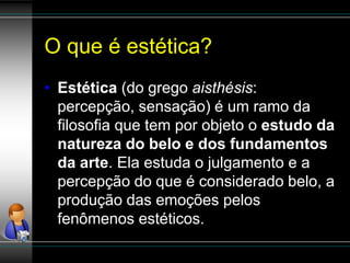 O que é estética?
• Estética (do grego aisthésis:
percepção, sensação) é um ramo da
filosofia que tem por objeto o estudo da
natureza do belo e dos fundamentos
da arte. Ela estuda o julgamento e a
percepção do que é considerado belo, a
produção das emoções pelos
fenômenos estéticos.
 