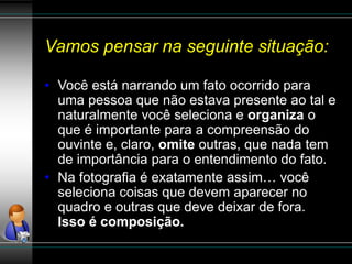 Vamos pensar na seguinte situação:
• Você está narrando um fato ocorrido para
uma pessoa que não estava presente ao tal e
naturalmente você seleciona e organiza o
que é importante para a compreensão do
ouvinte e, claro, omite outras, que nada tem
de importância para o entendimento do fato.
• Na fotografia é exatamente assim… você
seleciona coisas que devem aparecer no
quadro e outras que deve deixar de fora.
Isso é composição.
 