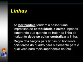 Linhas
• As horizontais tendem a passar uma
impressão de estabilidade e calma. Apenas
lembrando que quando se tratar da linha do
horizonte deve-se evitar centralizar a linha.
• Regra dos terços para linhas do horizonte:
dois terços do quadro para o elemento para o
qual você dará mais importância na foto.
 