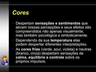 Cores
• Despertam sensações e sentimentos que
ativam nossas percepções e seus efeitos são
compreendidos não apenas visualmente,
mas também psicológica e simbolicamente.
• Dependendo da sua temperatura elas
podem despertar diferentes interpretações.
• As cores frias (verde, azul, violeta) e neutras
(branco, cinza) despertam sensações de
calma, equilíbrio e controle sobre os
próprios impulsos.
 