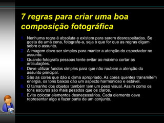 7 regras para criar uma boa
composição fotográfica
1. Nenhuma regra é absoluta e existem para serem desrespeitadas. Se
gosta de uma cena, fotografe-a, seja o que for que as regras digam
sobre o assunto.
2. A imagem deve ser simples para manter a atenção do espectador no
assunto.
3. Quando fotografa pessoas tente evitar ao máximo cortar as
articulações.
4. Deve utilizar fundos simples para que não roubem a atenção do
assunto principal.
5. São as cores que dão o clima apropriado. As cores quentes transmitem
energia, os tons baixos dão um aspecto harmonioso e estável.
6. O tamanho dos objetos também tem um peso visual. Assim como os
tons escuros são mais pesados que os claros.
7. Evite colocar elementos desnecessários. Cada elemento deve
representar algo e fazer parte de um conjunto.
 