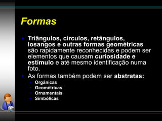 Formas
• Triângulos, círculos, retângulos,
losangos e outras formas geométricas
são rapidamente reconhecidas e podem ser
elementos que causam curiosidade e
estímulo e até mesmo identificação numa
foto.
• As formas também podem ser abstratas:
• Orgânicas
• Geométricas
• Ornamentais
• Simbólicas
 