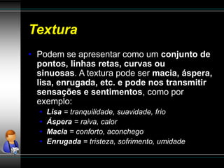 Textura
• Podem se apresentar como um conjunto de
pontos, linhas retas, curvas ou
sinuosas. A textura pode ser macia, áspera,
lisa, enrugada, etc. e pode nos transmitir
sensações e sentimentos, como por
exemplo:
• Lisa = tranquilidade, suavidade, frio
• Áspera = raiva, calor
• Macia = conforto, aconchego
• Enrugada = tristeza, sofrimento, umidade
 