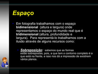 Espaço
• Em fotografia trabalhamos com o espaço
bidimensional (altura e largura) onde
representamos o espaço do mundo real que é
tridimensional (altura, profundidade e
largura). Para representá-lo trabalhamos com a
ilusão através de alguns recursos como:
• Sobreposição: sabemos que as formas
estão sobrepostas, pois, a que tem o contorno completo é a
que está na frente, e isso nos dá a impressão de existirem
vários planos.
 