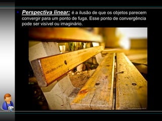 • Perspectiva linear: é a ilusão de que os objetos parecem
convergir para um ponto de fuga. Esse ponto de convergência
pode ser visível ou imaginário.
 