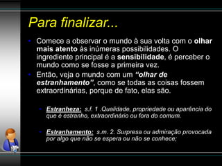 Para finalizar...
• Comece a observar o mundo à sua volta com o olhar
mais atento às inúmeras possibilidades. O
ingrediente principal é a sensibilidade, é perceber o
mundo como se fosse a primeira vez.
• Então, veja o mundo com um “olhar de
estranhamento”, como se todas as coisas fossem
extraordinárias, porque de fato, elas são.
• Estranheza: s.f. 1 .Qualidade, propriedade ou aparência do
que é estranho, extraordinário ou fora do comum.
• Estranhamento: s.m. 2. Surpresa ou admiração provocada
por algo que não se espera ou não se conhece;
 