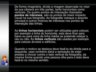• De forma imaginária, divida a imagem observada no visor
da sua câmera em três partes, tanto horizontais como
verticais. Os quatro pontos de interseção chamados
pontos de interesse, são os pontos de maior impacto
visual na sua fotografia. Ao fotografar coloque o assunto
principal e outros motivos de interesse nos pontos de
interseção das linhas.
• As linhas horizontais podem ser utilizadas para colocar,
por exemplo a linha do horizonte, esta deve ficar para
baixo ou para cima da linha média se pretende realçar o
céu ou não. As linhas verticais são usadas por exemplo
para colocar árvores e edifícios.
• Quando o motivo se desloca deve fazê-lo da direita para a
esquerda, caso contrário daria a sensação de estar
prestes a chocar contra o lado vertical da fotografia, da
mesma forma quando uma pessoa olha para o lado deve
fazê-lo no mesmo sentido.
 