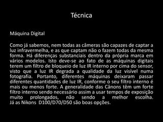 Técnica
Máquina Digital
Como já sabemos, nem todas as câmeras são capazes de captar a
luz infravermelha, e as que captam não o fazem todas da mesma
forma. Há diferenças substanciais dentro da própria marca em
vários modelos. Isto deve-se ao fato de as máquinas digitais
terem um filtro de bloqueio de luz IR interno por cima do sensor,
visto que a luz IR degrada a qualidade da luz visível numa
fotografia. Portanto, diferentes máquinas deixaram passar
diferentes quantidades de luz IR, conforme o seu filtro interno é
mais ou menos forte. A generalidade das Cânons têm um forte
filtro interno sendo necessário assim a usar tempos de exposição
muito prolongados, não sendo a melhor escolha.
Já as Nikons D100/D70/D50 são boas opções.
 