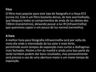 Fitro
O filtro mais popular para este tipo de fotografia é o Hoya R72
(screw-in). Este é um filtro bastante denso, de tom avermelhado,
que bloqueia todos os comprimentos de onda de luz abaixo dos
720nm (nanómetros), deixando passar a luz IR (infravermelha)
que queremos captar e um pouco de luz normal (vermelho).
A hora
A melhor hora para fotografia infravermelha será por volta do
meio-dia onde a intensidade da luz solar é mais forte,
permitindo assim tempos de exposição mais curtos e diafragmas
mais fechados. Porém o fim da manhã e ainda uma boa parte da
tarde também podem dar bons resultados, mas provavelmente
será preciso o uso de uma abertura maior e um maior tempo de
exposição.
 
