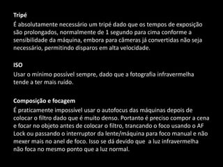 Tripé
É absolutamente necessário um tripé dado que os tempos de exposição
são prolongados, normalmente de 1 segundo para cima conforme a
sensibilidade da máquina, embora para câmeras já convertidas não seja
necessário, permitindo disparos em alta velocidade.
ISO
Usar o mínimo possível sempre, dado que a fotografia infravermelha
tende a ter mais ruído.
Composição e focagem
É praticamente impossível usar o autofocus das máquinas depois de
colocar o filtro dado que é muito denso. Portanto é preciso compor a cena
e focar no objeto antes de colocar o filtro, trancando o foco usando o AF
Lock ou passando o interruptor da lente/máquina para foco manual e não
mexer mais no anel de foco. Isso se dá devido que a luz infravermelha
não foca no mesmo ponto que a luz normal.
 