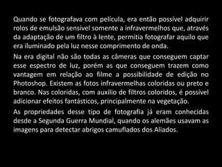 Quando se fotografava com película, era então possível adquirir
rolos de emulsão sensível somente a infravermelhos que, através
da adaptação de um filtro à lente, permitia fotografar aquilo que
era iluminado pela luz nesse comprimento de onda.
Na era digital não são todas as câmeras que conseguem captar
esse espectro de luz, porém as que conseguem trazem como
vantagem em relação ao filme a possibilidade de edição no
Photoshop. Existem as fotos infravermelhas coloridas ou preto e
branco. Nas coloridas, com auxilio de filtros coloridos, é possível
adicionar efeitos fantásticos, principalmente na vegetação.
As propriedades desse tipo de fotografia já eram conhecidas
desde a Segunda Guerra Mundial, quando os alemães usavam as
imagens para detectar abrigos camuflados dos Aliados..
 