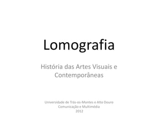 Lomografia
História das Artes Visuais e
     Contemporâneas


 Universidade de Trás-os-Montes e Alto Douro
          Comunicação e Multimédia
                     2012
 