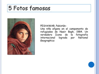 5 Fotos famosas
PESHAWAR, Pakistán-
Una niña afgana en el campamento de
refugiados de Nasir Bagh, 1984. Un
verdadero Icono de la fotografia
internacional lograda por National
Geographics
 