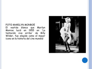 FOTO MARILYN MONROE
El vestido blanco que Marilyn
Monroe lució en 1955 en 'La
tentación vive arriba' de Billy
Wilder, fue elegido como el mayor
icono en la historia del cine mundial
 